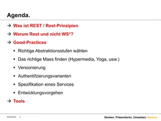 Namics.
Agenda.
 Was ist REST / Rest-Prinzipien
 Warum Rest und nicht WS*?
 Good-Practices
 Richtige Abstraktionsstufen wählen
 Das richtige Mass finden (Hypermedia, Yoga, usw.)
 Versionierung
 Authentifzierungsvarianten
 Spezifikation eines Services
 Entwicklungsvorgehen
 Tools
30.04.2015 Denken. Präsentieren. Umsetzen.2
 
