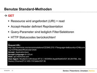Namics.
Benutze Standard-Methoden
 GET
 Ressource wird angefordert (URI) = read
 Accept-Header definiert Repräsentation
 Query-Parameter sind lediglich Filter/Selektoren
 HTTP Statuscodes berücksichten!
30.04.2015 Denken. Präsentieren. Umsetzen.21
...
Request URL:
http://api.interhome.com/accommodations/CZ3940.210.1/?language=de&country=CH&curre
ncy=CHF&salesOfficeCode=2020
Accept: Application/json
Accept-Language:en-US,en
Host: api.interhome.com
User-Agent: Mozilla/5.0 (Windows NT 6.1; WOW64) AppleWebKit/537.36 (KHTML, like
Gecko) Chrome/27.0.1453.116 Safari/537.36
...
 