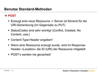 Namics.
Benutze Standard-Methoden
 POST
 Erzeugt eine neue Ressource -> Server ist führend für die
URI-Generierung (im Gegensatz zu PUT)
 StatusCodes sind sehr wichtig! (Conflict, Created, No
Content, usw.)
 Content-Type-Header angeben!
 Wenn eine Ressource erzeugt wurde, wird im Response-
Header «Location» die ID (URI) der Ressource mitgeteilt
 POST’s werden nie gecached!
30.04.2015 Denken. Präsentieren. Umsetzen.22
 