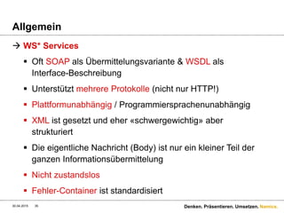 Namics.
Implementierung
30.04.2015 35 Denken. Präsentieren. Umsetzen.
Die Verwendung einer Web-Service-Schnittstelle dagegen
erfordert Spezialkenntnisse bzw. ein genau dafür kodiertes
Programm: an solchen Stellen ist das Web „zu Ende“.
Der SOAP- und WSDL- Begriff „Endpoint“ passt hier sehr gut.
Stefan Tilkov
 