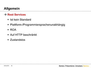 Namics.
Interface
 WS* Services
 Designed für Leute, welche den Schlüssel zum System
haben und genau wissen wie es zum implementieren ist
 Bspw. Über eine WSDL/SOAP wird das Interface
beschrieben, welches anschliessend implementiert
werden muss
 Rest Services
 Designed für Leute, welche verstehen wie HTTP-
Interaktionen funktionieren
 Generische Clients wie curl, wget, proxies, caches, http
servers, gateways, browsers & Google ;-)
30.04.2015 36 Denken. Präsentieren. Umsetzen.
 