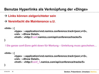 Namics.
Nicht puristisch denken. Yoga-Pause machen
 Yoga fügt Relation-Selektoren zu REST hinzu
 Public
 GET /user/1.json?selector=$friendsFavoriteMusic
 Internal
 GET /user/1.json?selector=friends(favoriteArtists(albums(songs)))
 HATEOAS als Minimum-Prinzip anschauen
 HATEOAS = GET /user/1.json?view=small
 Zu den Links auch die Objekte inkludieren = GET /user/1.json?view=full
 Und alles dazwischen natürlich…
 Yoga-Frameworks für Spring, Jersey ohne Spring, RESTeasy
 http://yoga.skyscreamer.org/
30.04.2015 Denken. Präsentieren. Umsetzen.56
 