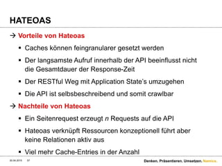 Namics.
Richtige Abstraktionsstufen wählen
 Bausteingedanke hilft einem im Aufbau stark
 Definition der Ressourcen-Hierarchie
 Nicht alles von der DB muss auch in die API rein
 Schnittstellen = Referenzen / inkludierte Objekte
 Nicht alles muss eine Ressource sein (1:1 Beziehungen
erkennen)
 Beispiel HATEOAS
 Erzeugt sehr viele Requests, dafür nur Daten, die
gebraucht werden – Caching besser möglich
30.04.2015 57 Denken. Präsentieren. Umsetzen.
 