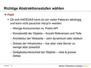 Namics.
Versionierung
 Welche ist die Beste?
 Zwischen 1 und 2 liegen feine Unterschiede
(MediaType/Format), meist eine Konzept-, Implementierungs-
und Wartungsfrage.
 3. Ist die verbreiteste Variante – verletzt aber das Prinzip das
eine Ressource genau eine URI besitzt – Version hat mit der
Repräsentation zu tun und nicht mit dem «Ding» als solches
 3. Ist für die Versionierung der API bzw. der Ressource für sich
verantwortlich. Im Normalfall möchte man die MediaTypen und
dessen Formate und nicht die API versionieren
 Das Beste? Keine Versionierung! 
30.04.2015 65 Denken. Präsentieren. Umsetzen.
 