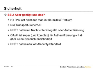 Namics.
Sicherheit
 HTTP basic auth über HTTPS
 Basiert auf den Standards von HTTPS
 Benutzt von den meisten Web-Services
 Einfach zu implementieren
 Verfügbar bei nahezu allen Browsern
 Es gibt kein Log-Out-Feature
 Hohe CPU-Werte auf Serverseite
 Username & Password wird übermittelt
30.04.2015 69 Denken. Präsentieren. Umsetzen.
 