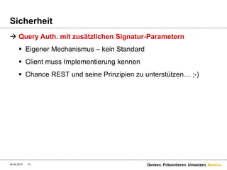 Namics.
Sicherheit
 Nochmals ganz kurz erklärt (AWS): Der Request
 Der Canonical String auf Basis des Requests:
30.04.2015 Denken. Präsentieren. Umsetzen.73
PUT /quotes/nelson HTTP/1.0
Content-Md5: c8fdb181845a4ca6b8fec737b3581d76
Content-Type: text/html
Date: Thu, 17 Nov 2005 18:49:58
GMT X-Amz-Meta-Author: foo@bar.com
X-Amz-Magic: abracadabra
Var str =
„PUTnc8fdb181845a4ca6b8fec737b3581d76ntext/htmln
Thu, 17 Nov 2005 18:49:58 GMTn
x-amz-magic:abracadabran
x-amz-meta-author:foo@bar.comn/quotes/nelson“
 