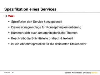 Namics.
Spezifikation eines Services
 HTTP OPTIONS
 Funktionalitäten von HTTP werden verwendet – keine
zusätzlichen XSD’s
 Header-Infos sind standardisiert (Body nicht).
 OPTIONS hat den Fokus die Ressource für sich zu
spezifizieren – nicht den ganzen Service
 Schnittstelle über Options zu spezifizieren löst die Starrheit
von WADL
30.04.2015 80 Denken. Präsentieren. Umsetzen.
 