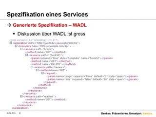 Namics.
Spezifikation eines Services
 To WADL or not to WADL?
 Umso mehr Konsumenten einer dynamischen API, umso
weniger WADL
 Umso statischer der API Ausbau, umso eher WADL
 Kurzfristig gesehen (Projektsicht) ist WADL sehr effizient
 … es gibt aber kein einheitliches Rezept!
 WADL ersetzt aber kein Wiki-Dokument für die
Konzipierung eines Services!
30.04.2015 Denken. Präsentieren. Umsetzen.81
 