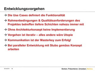 Namics.
Nicht funktionale Anforderungen & REST
 Nicht funktionale Anforderungen sind meist
projektkritischer als funktionale Anforderungen
(Aber es wird selten darüber geredet…)
30.04.2015 Denken. Präsentieren. Umsetzen.84
REST-Service
Daten
Performance
40ms
90ms
40+90+x=300ms
Seite muss
in 300ms
geladen
werden
Webseite
 