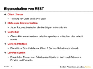 Namics.
Eigenschaften von REST
 Client / Server
 Trennung von Client- und Server-Logik
 Statuslose Kommunikation
 Jeder Request beinhaltet alle benötigten Informationen
 Cache’bar
 Clients können antworten «zwischenspeichern» – insofern dies erlaubt
wurde
 Uniform Interface
 Einheitliche Schnittstelle zw. Client & Server (Selbstbeschreibend)
 Layered System
 Erlaubt den Einsatz von Schichtenarchitekturen inkl. Load-Balancers,
Proxies und Firewalls
30.04.2015 Denken. Präsentieren. Umsetzen.9
 