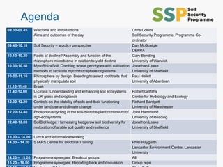 © University of Reading
Agenda
09.30-09.45 Welcome and introductions.
Aims and outcomes of the day
Chris Collins
Soil Security Programme, Programme Co-
ordinator
09.45-10.10 Soil Security – a policy perspective Dan McGonigle
DEFRA
10.10-10.30 Roots of decline? Assembly and function of the
rhizosphere microbiome in relation to yield decline
Gary Bending
University of Warwick
10.30-10.50 MycoRhizaSoil: Combing wheat genotypes with cultivation
methods to facilitate mycorrhizosphere organisms
Jonathan Leake
University of Sheffield
10-50-11.10 Rhizosphere by design: Breeding to select root traits that
physically manipulate soil
Paul Hallett
University of Aberdeen
11.10-11.40 Break
11.40-12.00 U-Grass: Understanding and enhancing soil ecosystems
in UK grass and croplands
Robert Griffiths
Centre for Hydrology and Ecology
12.00-12.20 Controls on the stability of soils and their functioning
under land use and climate change
Richard Bardgett
University of Manchester
12.20-12.40 Phosphorus cycling in the soil-microbe-plant continuum of
agri-ecosystems
John Hammond
University of Reading
12.40-13.00 SoilBioHedge: Harnessing hedgerow soil biodiversity for
restoration of arable soil quality and resilience
Jonathon Leake
University of Sheffield
13.00 – 14.00 Lunch and informal networking
14.00 - 14.20 STARS Centre for Doctoral Training Philp Haygarth
Lancaster Environment Centre, Lancaster
University
14.20 – 15.20 Programme synergies: Breakout groups All
15.20 - 16.00 Programme synergies: Reporting back and discussion Group reps
 