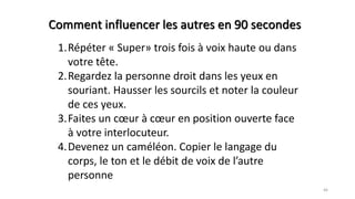 46
1.Répéter « Super» trois fois à voix haute ou dans
votre tête.
2.Regardez la personne droit dans les yeux en
souriant. Hausser les sourcils et noter la couleur
de ces yeux.
3.Faites un cœur à cœur en position ouverte face
à votre interlocuteur.
4.Devenez un caméléon. Copier le langage du
corps, le ton et le débit de voix de l’autre
personne
Comment influencer les autres en 90 secondes
 