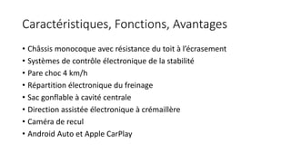 Caractéristiques, Fonctions, Avantages
• Châssis monocoque avec résistance du toit à l’écrasement
• Systèmes de contrôle électronique de la stabilité
• Pare choc 4 km/h
• Répartition électronique du freinage
• Sac gonflable à cavité centrale
• Direction assistée électronique à crémaillère
• Caméra de recul
• Android Auto et Apple CarPlay
 