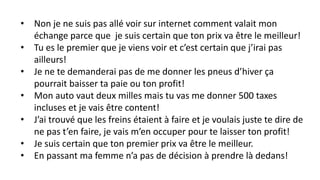 • Non je ne suis pas allé voir sur internet comment valait mon
échange parce que je suis certain que ton prix va être le meilleur!
• Tu es le premier que je viens voir et c’est certain que j’irai pas
ailleurs!
• Je ne te demanderai pas de me donner les pneus d’hiver ça
pourrait baisser ta paie ou ton profit!
• Mon auto vaut deux milles mais tu vas me donner 500 taxes
incluses et je vais être content!
• J’ai trouvé que les freins étaient à faire et je voulais juste te dire de
ne pas t’en faire, je vais m’en occuper pour te laisser ton profit!
• Je suis certain que ton premier prix va être le meilleur.
• En passant ma femme n’a pas de décision à prendre là dedans!
 
