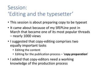 Session:
‘Editing and the typesetter’
• This session is about preparing copy to be typeset
• It came about because of my SfEPLine post in
March that became one of its most popular threads
– nearly 1000 views
• I suggested that copy-editing comprises two
equally important tasks
• Editing the content
• Editing for the publication process – ‘copy preparation’
• I added that copy-editors need a working
knowledge of the production process
 