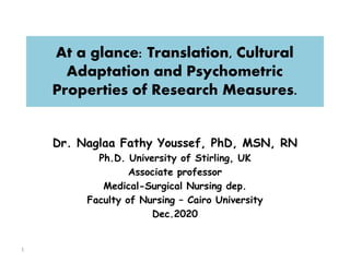 At a glance: Translation, Cultural
Adaptation and Psychometric
Properties of Research Measures.
Dr. Naglaa Fathy Youssef, PhD, MSN, RN
Ph.D. University of Stirling, UK
Associate professor
Medical-Surgical Nursing dep.
Faculty of Nursing – Cairo University
Dec.2020
1
 