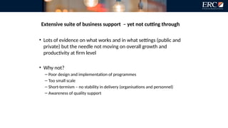 Extensive suite of business support – yet not cutting through
• Lots of evidence on what works and in what settings (public and
private) but the needle not moving on overall growth and
productivity at firm level
• Why not?
– Poor design and implementation of programmes
– Too small scale
– Short-termism – no stability in delivery (organisations and personnel)
– Awareness of quality support
 