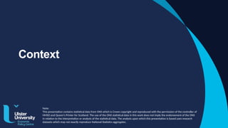 Context
Note:
This presentation contains statistical data from ONS which is Crown copyright and reproduced with the permission of the controller of
HMSO and Queen's Printer for Scotland. The use of the ONS statistical data in this work does not imply the endorsement of the ONS
in relation to the interpretation or analysis of the statistical data. The analysis upon which this presentation is based uses research
datasets which may not exactly reproduce National Statistics aggregates.
 