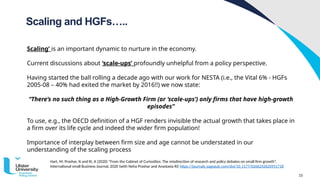 15
Scaling and HGFs…..
Hart, M; Prashar, N and Ri, A (2020) “From the Cabinet of Curiosities: The misdirection of research and policy debates on small firm growth”,
International small Business Journal, 2020 (with Neha Prashar and Anastasia Ri) https://journalsˌsagepubˌcom/doi/10ˌ1177/0266242620951718
Scaling’ is an important dynamic to nurture in the economy.
Current discussions about ‘scale-ups’ profoundly unhelpful from a policy perspective.
Having started the ball rolling a decade ago with our work for NESTA (i.e., the Vital 6% - HGFs
2005-08 – 40% had exited the market by 2016!!) we now state:
“There’s no such thing as a High-Growth Firm (or ‘scale-ups’) only firms that have high-growth
episodes”
To use, e.g., the OECD definition of a HGF renders invisible the actual growth that takes place in
a firm over its life cycle and indeed the wider firm population!
Importance of interplay between firm size and age cannot be understated in our
understanding of the scaling process
 
