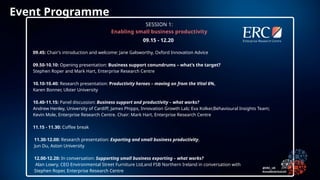 09.45: Chair’s introduction and welcome: Jane Galsworthy, Oxford Innovation Advice
09.50-10.10: Opening presentation: Business support conundrums – what’s the target?
Stephen Roper and Mark Hart, Enterprise Research Centre
10.10-10.40: Research presentation: Productivity heroes – moving on from the Vital 6%,
Karen Bonner, Ulster University
10.40-11.15: Panel discussion: Business support and productivity – what works?
Andrew Henley, University of Cardiff; James Phipps, Innovation Growth Lab; Eva Kolker,Behavioural Insights Team;
Kevin Mole, Enterprise Research Centre. Chair: Mark Hart, Enterprise Research Centre
11.15 - 11.30: Coffee break
11.30-12.00: Research presentation: Exporting and small business productivity,
Jun Du, Aston University
12.00-12.20: In conversation: Supporting small business exporting – what works?
Alan Lowry, CEO Environmental Street Furniture Ltd,and FSB Northern Ireland in conversation with
Stephen Roper, Enterprise Research Centre
09.15 - 12.20
SESSION 1:
Enabling small business productivity
Event Programme
 