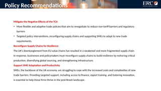 Policy Recommendations
Mitigate the Negative Effects of the TCA
• More flexible and adaptive trade policies that aim to renegotiate to reduce non-tariff barriers and regulatory
barriers
• Targeted policy interventions, reconfiguring supply chains and supporting SMEs to adapt to new trade
requirements.
Reconfigure Supply Chains for Resilience
The UK’s disentanglement from EU value chains has resulted in a weakened and more fragmented supply chain.
In response, businesses and policymakers must reconfigure supply chains to build resilience by reshoring critical
production, diversifying global sourcing, and strengthening infrastructure.
Support SME Adaptation and Productivity
SMEs, the backbone of the UK economy, are struggling to cope with the increased costs and complexities of new
trade barriers. Providing targeted support, including access to finance, export training, and fostering innovation,
is essential to help these firms thrive in the post-Brexit landscape.
 