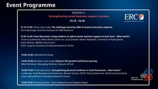 13.15-13.45: Policy case study: The challenges faced by SMEs in Austria and policy response,
Karin Bachinger, Austrian Institute for SME Research
13.45-14.20: Panel discussion: Using evidence to inform better business support at local level – What works?
Victoria Sutherland, What Works Centre for Local Growth; Robert Wapshott, University of Nottingham;
Cathy Keenan, Belfast City Council
Chair: Eugenie Golubova, Enterprise Research Centre
14.20-14.35: Refreshment break
14.35-15.00: Business case study: Gripsure UK’s growth and finance journey,
Mike Nicholson, Managing Director, Gripsure UK Ltd
15.00-15.35: Panel discussion: Strengthening financial resilience in small businesses - what works?
Liz Barclay, Small Business Commissioner ;Miriam Koreen, OECD; Richard Bearman, British Business Bank
Chair: Maria Wishart, Enterprise Research Centre
15.35-15.45 Closing remarks – Jane Galsworthy and Stephen Roper
Event Programme
13.15 - 15.45
SESSION 2:
Strengthening small business support systems
 