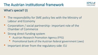  The responsibility for SME policy lies with the Ministry of
Labour and Economy
 Corporatism / social partnership- important role of the
Chamber of Commerce
 Strong direct funding system
 Austrian Research Promotion Agency (FFG)
 Promotional bank of the Austrian federal government (aws)
 Important driver from the regulatory side: EU
What‘s special? (I)
The Austrian institutional framework
 