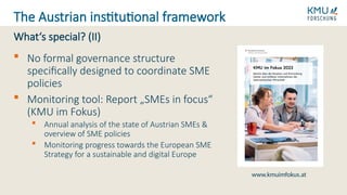  No formal governance structure
specifically designed to coordinate SME
policies
 Monitoring tool: Report „SMEs in focus“
(KMU im Fokus)
 Annual analysis of the state of Austrian SMEs &
overview of SME policies
 Monitoring progress towards the European SME
Strategy for a sustainable and digital Europe
What‘s special? (II)
The Austrian institutional framework
www.kmuimfokus.at
 