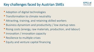  Adoption of digital technologies
 Transformation to climate neutrality
 Attracting, training, and retaining skilled workers
 Business dynamism and productivity / low startup rates
 Rising costs (energy, raw materials, production, and labour)
 Innovation / innovation capacity
 Resilience to multiple crises
 Equity and venture capital financing
Key challenges faced by Austrian SMEs
 