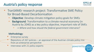 • TranS4MEr research project: Transformative SME Policy
for Broad-Based Decarbonisation
• Objective: Develop climate mitigation policy goals for SMEs
• Background: Transformation to a climate-neutral economy (in
Austria by 2040) as a key policy objective, important role of SMEs
• -> Where and how should the federal government intervene?
Methodology:
 Enterprise survey
 Repository of 267 policies – an appraisal of the Austrian climate policy mix
from an enterprise perspective
 Interviews with 21 policy experts
Austria’s policy response
 