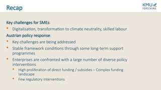Key challenges for SMEs:
 Digitalisation, transformation to climate neutrality, skilled labour
Austrian policy response:
 Key challenges are being addressed
 Stable framework conditions through some long-term support
programmes
 Enterprises are confronted with a large number of diverse policy
interventions
 High proliferation of direct funding / subsidies – Complex funding
landscape
 Few regulatory interventions
Recap
 