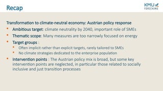 Transformation to climate-neutral economy: Austrian policy response
 Ambitious target: climate neutrality by 2040, important role of SMEs
 Thematic scope: Many measures are too narrowly focused on energy
 Target groups :
 Often implicit rather than explicit targets, rarely tailored to SMEs
 No climate strategies dedicated to the enterprise population
 Intervention points : The Austrian policy mix is broad, but some key
intervention points are neglected, in particular those related to socially
inclusive and just transition processes
Recap
 
