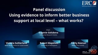 Chair:
Eugenie Golubova
Enterprise Research Centre
Cathy Keenan
Belfast City Council
Victoria Sutherland
What Works Centre for Local Growth
Robert Wapshott
University of Nottingham
Panel discussion
Using evidence to inform better business
support at local level – what works?
 