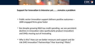 Support for innovation is intensive yet……..remains a problem
• Public sector innovation support delivers positive outcomes –
UKRI-engaged firms grow faster
• But despite growing R&D tax credit spending, we see persistent
declines in innovation rates (particularly product innovation)
and SMEs moving out of innovating
• Why is this? How can we better measure and support and de-
risk SME innovation? Partnerships? Peer learning? Pilots?
 
