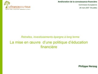 La mise en œuvre d’une politique d’éducation
financière
Amélioration de la connaissance financière
Commission Européenne
28 mars 2007 Bruxelles
Retraites, investissements épargne à long terme
Philippe Herzog
 