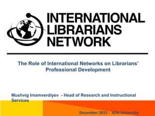 The Role of International Networks on Librarians’
Professional Development
Mushvig Imamverdiyev - Head of Research and Instructional
Services
December 2015 - ADA University
 