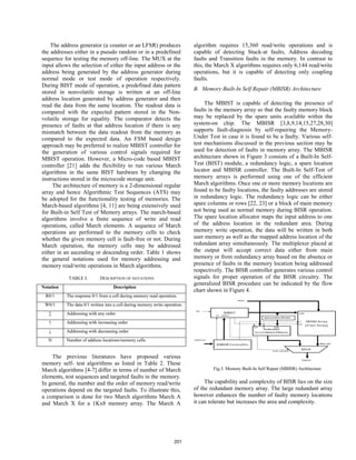 The address generator (a counter or an LFSR) produces
the addresses either in a pseudo random or in a predefined
sequence for testing the memory off-line. The MUX at the
input allows the selection of either the input address or the
address being generated by the address generator during
normal mode or test mode of operation respectively.
During BIST mode of operation, a predefined data pattern
stored in nonvolatile storage is written at an off-line
address location generated by address generator and then
read the data from the same location. The readout data is
compared with the expected pattern stored in the Non-
volatile storage for equality. The comparator detects the
presence of faults at that address location if there is any
mismatch between the data readout from the memory as
compared to the expected data. An FSM based design
approach may be preferred to realize MBIST controller for
the generation of various control signals required for
MBIST operation. However, a Micro-code based MBIST
controller [21] adds the flexibility to run various March
algorithms in the same BIST hardware by changing the
instructions stored in the microcode storage unit.
The architecture of memory is a 2-dimensional regular
array and hence Algorithmic Test Sequences (ATS) may
be adopted for the functionality testing of memories. The
March-based algorithms [4, 11] are being extensively used
for Built-in Self Test of Memory arrays. The march-based
algorithms involve a finite sequence of write and read
operations, called March elements. A sequence of March
operations are performed to the memory cells to check
whether the given memory cell is fault-free or not. During
March operation, the memory cells may be addressed
either in an ascending or descending order. Table 1 shows
the general notations used for memory addressing and
memory read/write operations in March algorithms.
TABLE I. DESCRIPTION OF NOTATIONS
Notation Description
R0/1 The response 0/1 from a cell during memory read operation.
W0/1 The data 0/1 written into a cell during memory write operation.
↕ Addressing with any order
↑ Addressing with increasing order
↓ Addressing with decreasing order
N Number of address locations/memory cells
The previous literatures have proposed various
memory self- test algorithms as listed in Table 2. These
March algorithms [4-7] differ in terms of number of March
elements, test sequences and targeted faults in the memory.
In general, the number and the order of memory read/write
operations depend on the targeted faults. To illustrate this,
a comparison is done for two March algorithms March A
and March X for a 1Kx8 memory array. The March A
algorithm requires 15,360 read/write operations and is
capable of detecting Stuck-at faults, Address decoding
faults and Transition faults in the memory. In contrast to
this, the March X algorithms requires only 6,144 read/write
operations, but it is capable of detecting only coupling
faults.
B. Memory Built-In Self Repair (MBISR) Architecture
The MBIST is capable of detecting the presence of
faults in the memory array so that the faulty memory block
may be replaced by the spare units available within the
system-on chip. The MBISR [3,8,9,14,15,27,28,30]
supports fault-diagnosis by self-repairing the Memory-
Under Test in case it is found to be a faulty. Various self-
test mechanisms discussed in the previous section may be
used for detection of faults in memory array. The MBISR
architecture shown in Figure 3 consists of a Built-In Self-
Test (BIST) module, a redundancy logic, a spare location
locator and MBISR controller. The Built-In Self-Test of
memory arrays is performed using one of the efficient
March algorithms. Once one or more memory locations are
found to be faulty locations, the faulty addresses are stored
in redundancy logic. The redundancy logic can be either
spare columns or rows [22, 23] or a block of main memory
not being used as normal memory during BISR operation.
The spare location allocator maps the input address to one
of the address location in the redundant area. During
memory write operation, the data will be written in both
user memory as well as the mapped address location of the
redundant array simultaneously. The multiplexer placed at
the output will accept correct data either from main
memory or from redundancy array based on the absence or
presence of faults in the memory location being addressed
respectively. The BISR controller generates various control
signals for proper operation of the BISR circuitry. The
generalized BISR procedure can be indicated by the flow
chart shown in Figure 4.
Fig.3. Memory Built-In Self Repair (MBISR) Architecture
The capability and complexity of BISR lies on the size
of the redundant memory array. The large redundant array
however enhances the number of faulty memory locations
it can tolerate but increases the area and complexity.
201
 