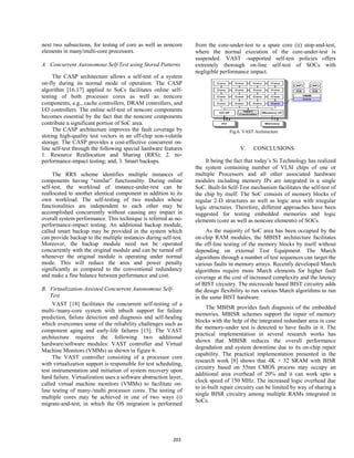 next two subsections, for testing of core as well as noncore
elements in many/multi-core processors.
A. Concurrent Autonomous Self-Test using Stored Patterns
The CASP architecture allows a self-test of a system
on-fly during its normal mode of operation. The CASP
algorithm [16,17] applied to SoCs facilitates online self-
testing of both processor cores as well as noncore
components, e.g., cache controllers, DRAM controllers, and
I/O controllers. The online self-test of noncore components
becomes essential by the fact that the noncore components
contribute a significant portion of SoC area.
The CASP architecture improves the fault coverage by
storing high-quality test vectors in an off-chip non-volatile
storage. The CASP provides a cost-effective concurrent on-
line self-test through the following special hardware features
1. Resource Reallocation and Sharing (RRS); 2. no-
performance-impact testing; and, 3. Smart backups.
The RRS scheme identifies multiple instances of
components having “similar” functionality. During online
self-test, the workload of instance-under-test can be
reallocated to another identical component in addition to its
own workload. The self-testing of two modules whose
functionalities are independent to each other may be
accomplished concurrently without causing any impact in
overall system performance. This technique is referred as no-
performance-impact testing. An additional backup module,
called smart backup may be provided in the system which
can provide backup to the multiple instances during self-test.
Moreover, the backup module need not be operated
concurrently with the original module and can be turned off
whenever the original module is operating under normal
mode. This will reduce the area and power penalty
significantly as compared to the conventional redundancy
and make a fine balance between performance and cost.
B. Virtualization-Assisted Concurrent Autonomous Self-
Test
VAST [18] facilitates the concurrent self-testing of a
multi-/many-core system with inbuilt support for failure
prediction, failure detection and diagnosis and self-healing
which overcomes some of the reliability challenges such as
component aging and early-life failures [15]. The VAST
architecture requires the following two additional
hardware/software modules: VAST controller and Virtual
Machine Monitors (VMMs) as shown in figure 6.
The VAST controller consisting of a processor core
with virtualization support is responsible for test scheduling,
test instrumentation and initiation of system recovery upon
hard failure. Virtualization uses a software abstraction layer,
called virtual machine monitors (VMMs) to facilitate on-
line testing of many-/multi processor cores. The testing of
multiple cores may be achieved in one of two ways (i)
migrate-and-test, in which the OS migration is performed
from the core-under-test to a spare core (ii) stop-and-test,
where the normal execution of the core-under-test is
suspended. VAST -supported self-test policies offers
extremely thorough on-line self-test of SOCs with
negligible performance impact.
Fig.6. VAST Architecture
V. CONCLUSIONS
It being the fact that today’s Si Technology has realized
the system containing number of VLSI chips of one or
multiple Processors and all other associated hardware
modules including memory IPs are integrated in a single
SoC. Built-In Self-Test mechanism facilitates the self-test of
the chip by itself. The SoC consists of memory blocks of
regular 2-D structures as well as logic area with irregular
logic structures. Therefore, different approaches have been
suggested for testing embedded memories and logic
elements (core as well as noncore elements) of SOCs.
As the majority of SoC area has been occupied by the
on-chip RAM modules, the MBIST architecture facilitates
the off-line testing of the memory blocks by itself without
depending on external Test Equipment. The March
algorithms through a number of test sequences can target the
various faults in memory arrays. Recently developed March
algorithms require more March elements for higher fault
coverage at the cost of increased complexity and the latency
of BIST circuitry. The microcode based BIST circuitry adds
the design flexibility to run various March algorithms to run
in the same BIST hardware.
The MBISR provides fault diagnosis of the embedded
memories. MBISR schemes support the repair of memory
blocks with the help of the integrated redundant area in case
the memory-under test is detected to have faults in it. The
practical implementation in several research works has
shown that MBISR reduces the overall performance
degradation and system downtime due to its on-chip repair
capability. The practical implementation presented in the
research work [8] shows that 4K × 32 SRAM with BISR
circuitry based on 55nm CMOS process may occupy an
additional area overhead of 20% and it can work upto a
clock speed of 150 MHz. The increased logic overhead due
to in-built repair circuitry can be limited by way of sharing a
single BISR circuitry among multiple RAMs integrated in
SoCs.
203
 