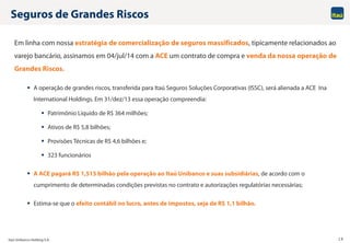 Itaú Unibanco Holding S.A. 19
Seguros de Grandes Riscos
Em linha com nossa estratégia de comercialização de seguros massificados, tipicamente relacionados ao
varejo bancário, assinamos em 04/jul/14 com a ACE um contrato de compra e venda da nossa operação de
Grandes Riscos.
 A operação de grandes riscos, transferida para Itaú Seguros Soluções Corporativas (ISSC), será alienada a ACE Ina
International Holdings. Em 31/dez/13 essa operação compreendia:
 Patrimônio Líquido de R$ 364 milhões;
 Ativos de R$ 5,8 bilhões;
 Provisões Técnicas de R$ 4,6 bilhões e;
 323 funcionários
 A ACE pagará R$ 1,515 bilhão pela operação ao Itaú Unibanco e suas subsidiárias, de acordo com o
cumprimento de determinadas condições previstas no contrato e autorizações regulatórias necessárias;
 Estima-se que o efeito contábil no lucro, antes de impostos, seja de R$ 1,1 bilhão.
 