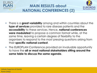 MAIN RESULTS about  NATIONAL CONFERENCES (2) There is a  great variability  among and within countries about the  type of services  provided to rare disease patients and the  accessibility  to these services. Hence,  national conferences were modulated  to propose a common format while, at the same time, leaving a certain degree of flexibility to the organisers to respond to the most pressing questions arising from their  specific national context . The EUROPLAN Conference provided an invaluable opportunity to have the  all or most national stakeholders sitting around the same table to discuss the same agenda . 