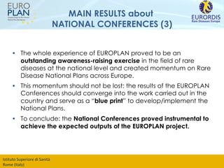 MAIN RESULTS about  NATIONAL CONFERENCES (3) The whole experience of EUROPLAN proved to be an  outstanding awareness-raising exercise  in the field of rare diseases at the national level and created momentum on Rare Disease National Plans across Europe.  This momentum should not be lost: the results of the EUROPLAN Conferences should converge into the work carried out in the country and serve as a “ blue print ” to develop/implement the National Plans. To conclude: the  National Conferences proved instrumental to achieve the expected outputs of the EUROPLAN project.   
