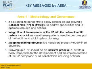 KEY MESSAGES by AREA It is essential to concentrate policy actions on RDs around a  National Plan (NP) or Strategy , to address specificities and to optimise resource and actions. Integration   of the measures of the NP into the national health system is crucial,  as rare disease patients need to become part of the health and social system planning. Mapping existing resources  is a necessary process virtually in all countries. Drawing up a  NP should be an  inclusive process  i.e. a with a body responsible for the development and the implementation of the NP composed of all stakeholders including patients. Area 1 – Methodology and Governance 