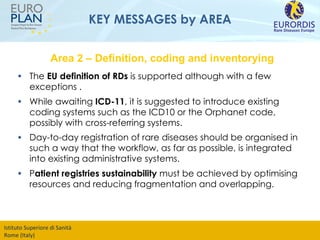KEY MESSAGES by AREA The  EU definition of RDs  is supported although with a few exceptions . While awaiting  ICD-11 , it is suggested to introduce existing coding systems such as the ICD10 or the Orphanet code, possibly with cross-referring systems. Day-to-day registration of rare diseases should be organised in such a way that the workflow, as far as possible, is integrated into existing administrative systems. P atient registries sustainability  must be achieved by optimising resources and reducing fragmentation and overlapping. Area 2 – Definition, coding and inventorying 