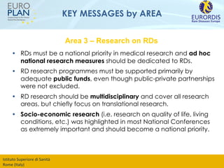 KEY MESSAGES by AREA RDs must be a national priority in medical research and  ad hoc national research measures  should be dedicated to RDs.  RD research programmes must be supported primarily by adequate  public funds , even though public-private partnerships were not excluded.  RD research should be  multidisciplinary  and cover all research areas, but chiefly focus on translational research. Socio-economic research  (i.e. research on quality of life, living conditions, etc.) was highlighted in most National Conferences as extremely important and should become a national priority. Area 3 – Research on RDs 