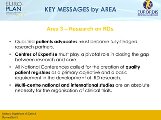KEY MESSAGES by AREA Qualified  patients advocates  must become fully-fledged research partners.  Centres of Expertise  must play a pivotal role in closing the gap between research and care.  All National Conferences called for the creation of  quality patient registries  as a primary objective and a basic requirement in the development of  RD research. Multi-centre national and international studies  are an absolute necessity for the organisation of clinical trials. Area 3 – Research on RDs 