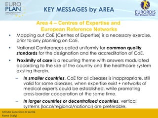 KEY MESSAGES by AREA Mapping out CoE (Centres of Expertise) is a necessary exercise, prior to any planning on CoE.  National Conferences called uniformly for  common quality standards  for the designation and the accreditation of CoE. Proximity of care  is a recurring theme with answers modulated according to the size of the country and the healthcare system existing therein. In smaller countries , CoE for all diseases is inappropriate, still valid for some diseases, when expertise exist + networks of medical experts could be established, while promoting cross-border cooperation at the same time. In larger countries or decentralised countries , vertical systems (local/regional/national) are preferable. Area 4 – Centres of Expertise and  European Reference Networks 