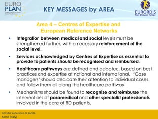 KEY MESSAGES by AREA Integration between medical and social  levels must be strengthened further, with a necessary  reinforcement of the social level .  Services acknowledged by Centres of Expertise as essential to provide to patients should be recognised and reimbursed . Healthcare pathways  are defined and adopted, based on best practices and expertise at national and international.  “Case managers” should dedicate their attention to individual cases and follow them all along the healthcare pathway.  Mechanisms should be found to  recognise and reimburse  the interventions of  paramedical  and  other specialist professionals  involved in the care of RD patients.  Area 4 – Centres of Expertise and  European Reference Networks 