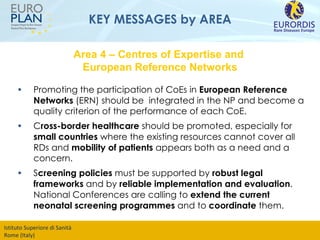 KEY MESSAGES by AREA Promoting the participation of CoEs in  European Reference Networks  (ERN) should be  integrated in the NP and become a quality criterion of the performance of each CoE.  C ross-border healthcare  should be promoted, especially for  small countries  where the existing resources cannot cover all RDs and  mobility of patients  appears both as a need and a concern. S creening policies  must be supported by  robust legal frameworks  and by  reliable implementation and evaluation . National Conferences are calling to  extend the current neonatal screening programmes  and to  coordinate  them. Area 4 – Centres of Expertise and  European Reference Networks 