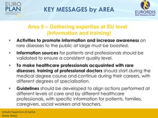 KEY MESSAGES by AREA Activities to promote information and increase awareness  on rare diseases to the public at large must be boosted. Information sources  for patients and professionals should be validated to ensure a consistent quality level.  To make healthcare professionals acquainted with rare diseases ,  training of professional doctors  should start during the medical degree course and continue during their careers, with different degrees of specialisation.  Guidelines  should be developed to align actions performed at different levels of care and by different healthcare professionals, with specific information for patients, families, caregivers, social workers and teachers.  Area 5 – Gathering expertise at EU level  (Information and training) 