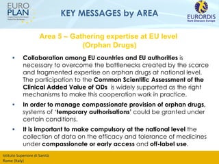 KEY MESSAGES by AREA Collaboration among EU countries and EU authorities  is necessary to overcome the bottlenecks created by the scarce and fragmented expertise on orphan drugs at national level. The participation to the  Common Scientific Assessment of the Clinical Added Value of ODs  is widely supported as the right mechanisms to make this cooperation work in practice. In order to manage compassionate provision of orphan drugs,  systems of ‘ temporary authorisations’  could be granted under certain conditions. It is important to make compulsory at the national level  the collection of data on the efficacy and tolerance of medicines under  compassionate or early access  and  off-label use .   Area 5 – Gathering expertise at EU level  (Orphan Drugs) 
